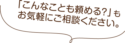「こんなことも頼める？」もお気軽にご相談ください。